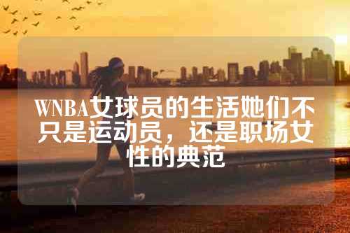 WNBA女球员的生活她们不只是运动员，还是职场女性的典范