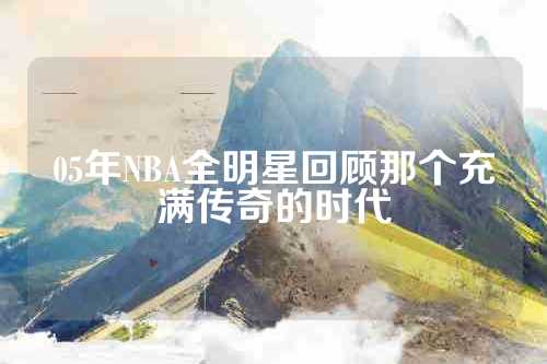 05年NBA全明星回顾那个充满传奇的时代